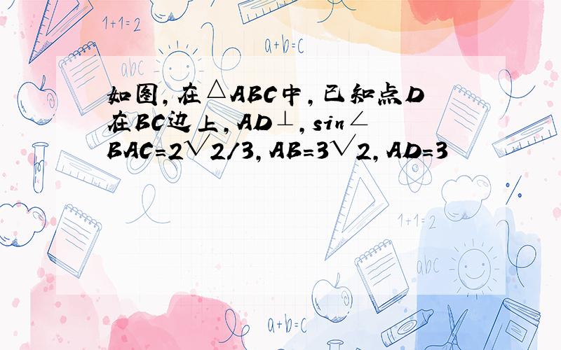如图，在△ABC中，已知点D在BC边上，AD⊥，sin∠BAC=2√2/3，AB=3√2，AD=3