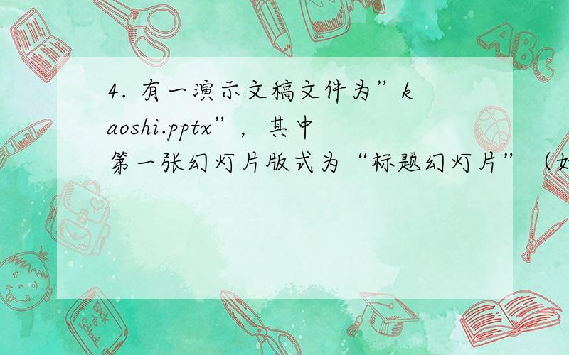 4.	有一演示文稿文件为”kaoshi.pptx”，其中第一张幻灯片版式为“标题幻灯片”（如下图所示