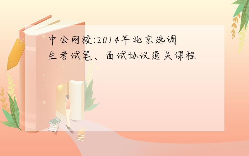 中公网校:2014年北京选调生考试笔、面试协议通关课程