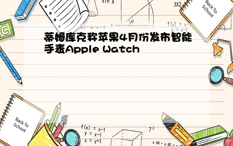 蒂姆库克称苹果4月份发布智能手表Apple Watch