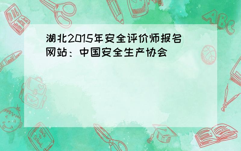湖北2015年安全评价师报名网站：中国安全生产协会