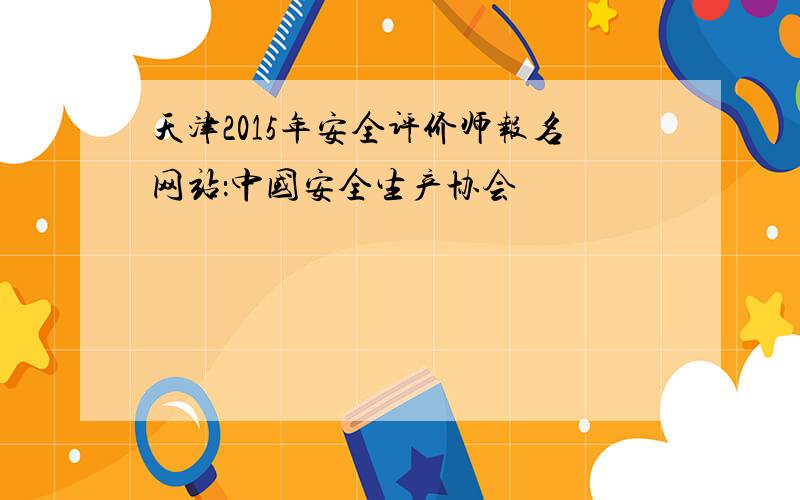 天津2015年安全评价师报名网站：中国安全生产协会