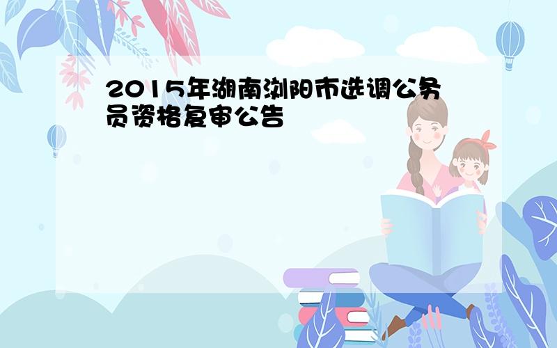 2015年湖南浏阳市选调公务员资格复审公告