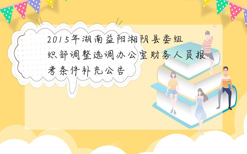 2015年湖南益阳湘阴县委组织部调整选调办公室财务人员报考条件补充公告