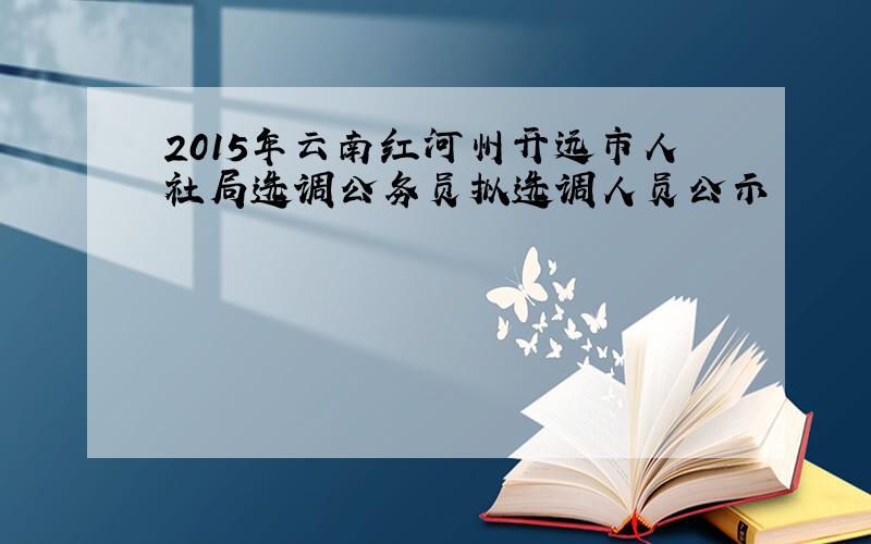 2015年云南红河州开远市人社局选调公务员拟选调人员公示