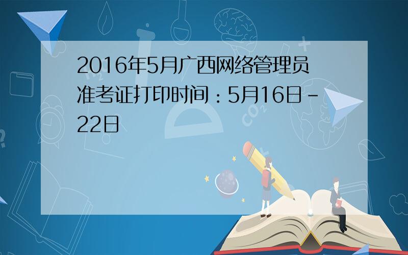 2016年5月广西网络管理员准考证打印时间：5月16日-22日