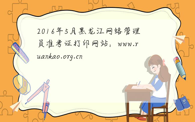 2016年5月黑龙江网络管理员准考证打印网站：www.ruankao.org.cn
