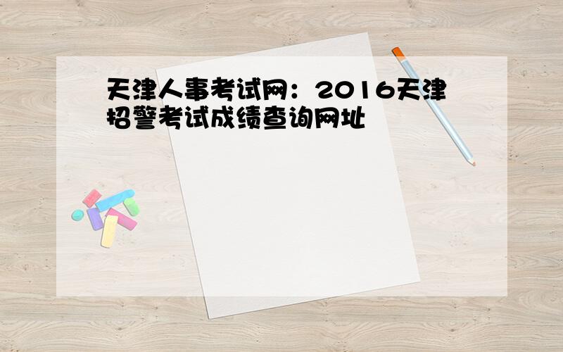 天津人事考试网：2016天津招警考试成绩查询网址