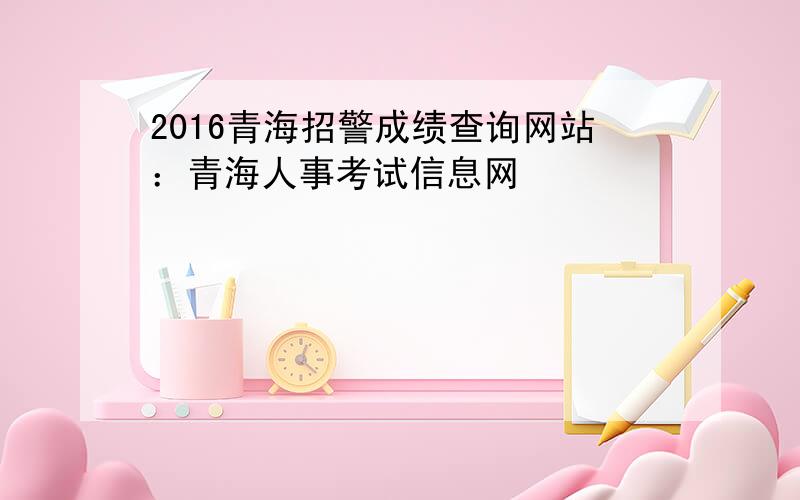 2016青海招警成绩查询网站：青海人事考试信息网