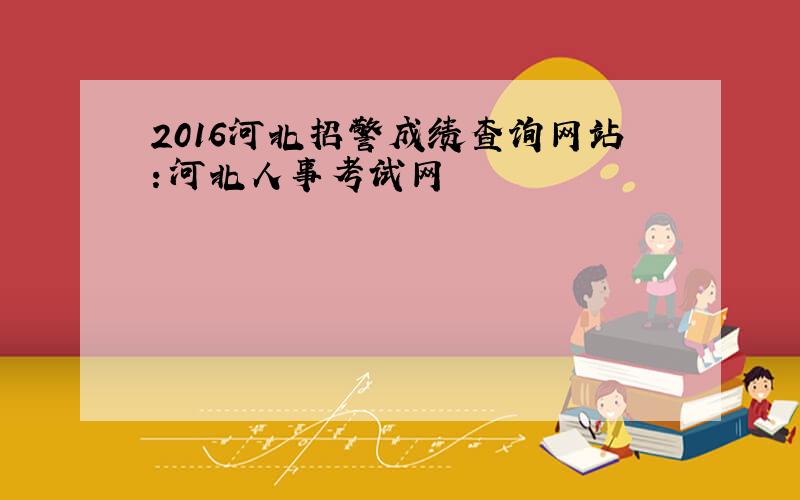 2016河北招警成绩查询网站：河北人事考试网