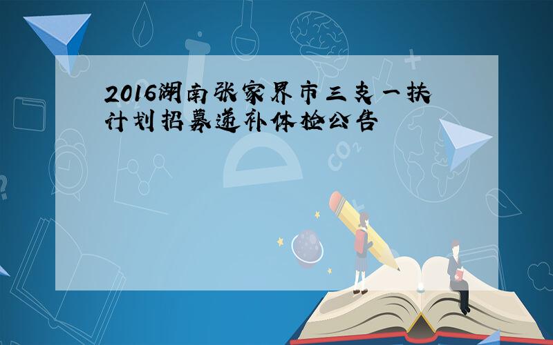 2016湖南张家界市三支一扶计划招募递补体检公告