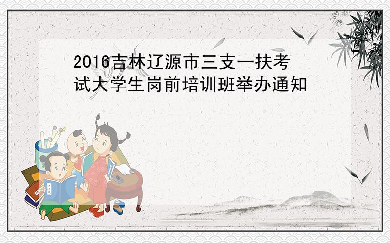 2016吉林辽源市三支一扶考试大学生岗前培训班举办通知