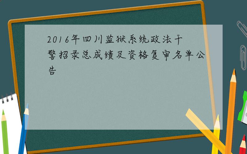 2016年四川监狱系统政法干警招录总成绩及资格复审名单公告