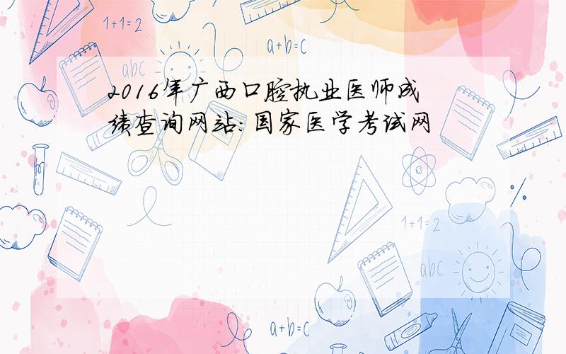2016年广西口腔执业医师成绩查询网站：国家医学考试网
