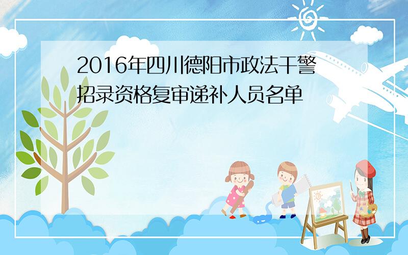 2016年四川德阳市政法干警招录资格复审递补人员名单