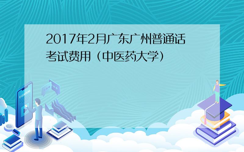 2017年2月广东广州普通话考试费用（中医药大学）