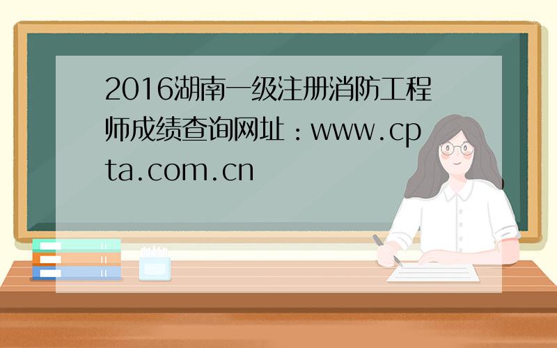 2016湖南一级注册消防工程师成绩查询网址：www.cpta.com.cn