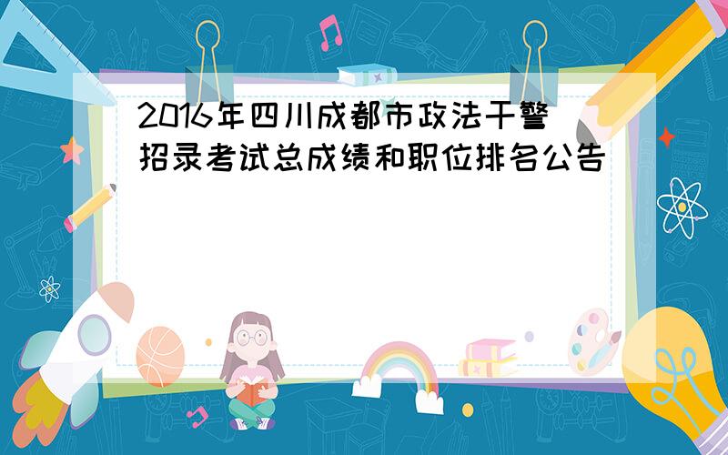 2016年四川成都市政法干警招录考试总成绩和职位排名公告