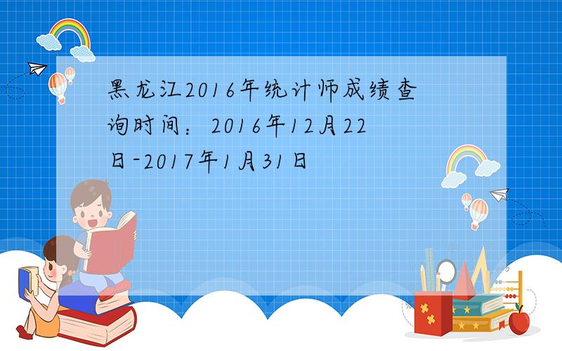 黑龙江2016年统计师成绩查询时间：2016年12月22日-2017年1月31日