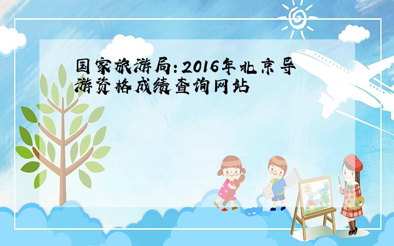 国家旅游局：2016年北京导游资格成绩查询网站