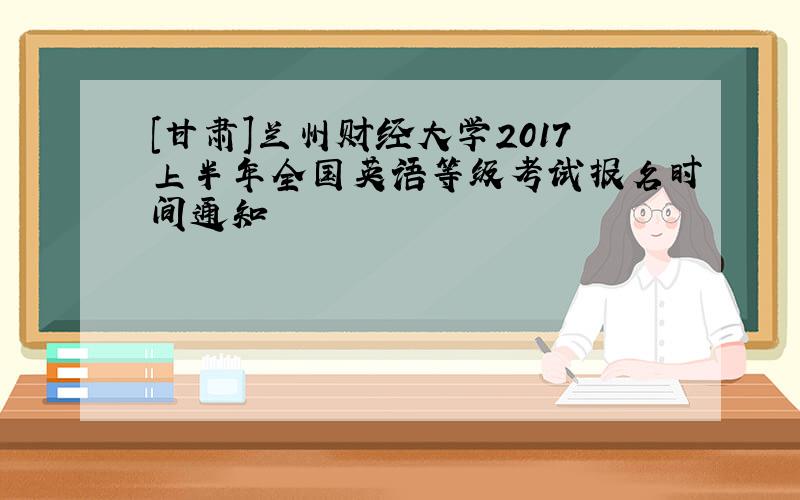 [甘肃]兰州财经大学2017上半年全国英语等级考试报名时间通知