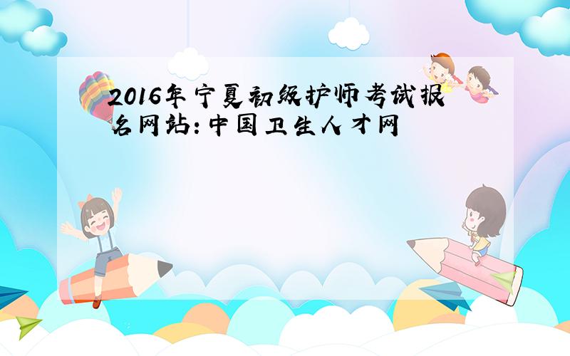 2016年宁夏初级护师考试报名网站：中国卫生人才网