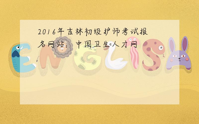 2016年吉林初级护师考试报名网站：中国卫生人才网