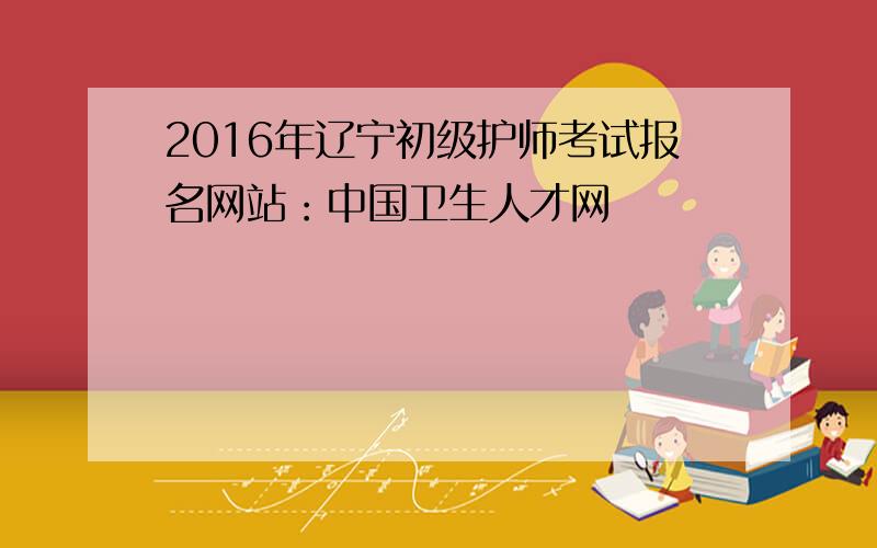 2016年辽宁初级护师考试报名网站：中国卫生人才网