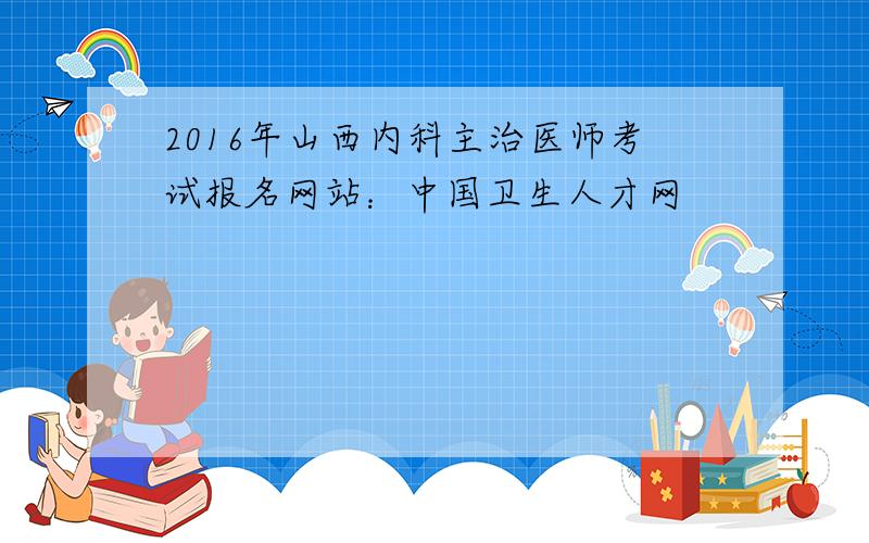 2016年山西内科主治医师考试报名网站：中国卫生人才网