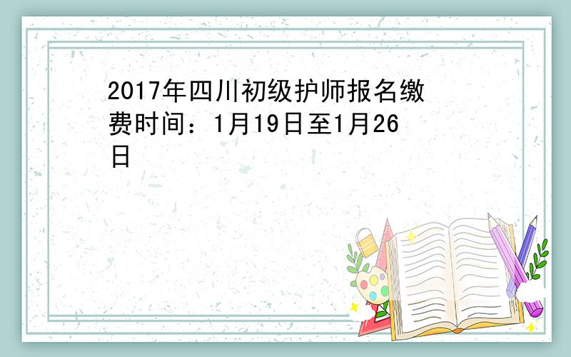 2017年四川初级护师报名缴费时间：1月19日至1月26日