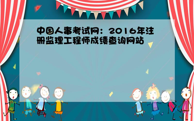 中国人事考试网：2016年注册监理工程师成绩查询网站