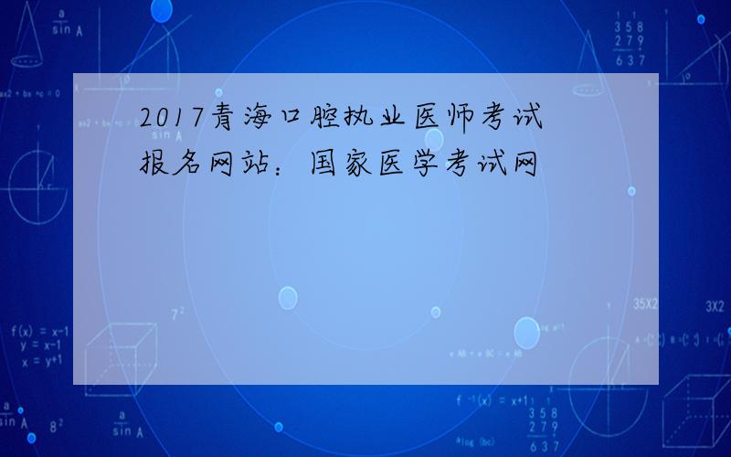 2017青海口腔执业医师考试报名网站：国家医学考试网