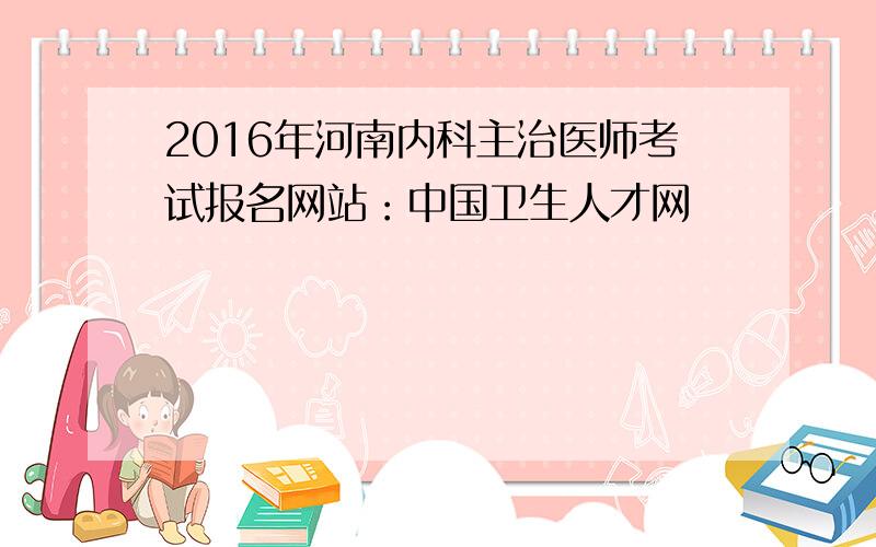 2016年河南内科主治医师考试报名网站：中国卫生人才网