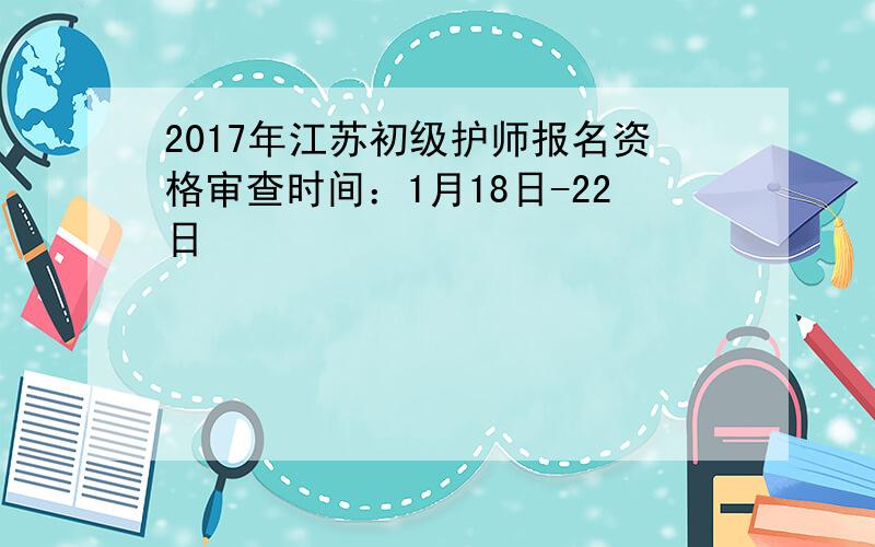 2017年江苏初级护师报名资格审查时间：1月18日-22日