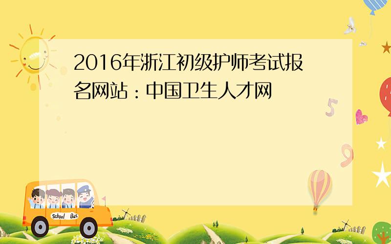 2016年浙江初级护师考试报名网站：中国卫生人才网