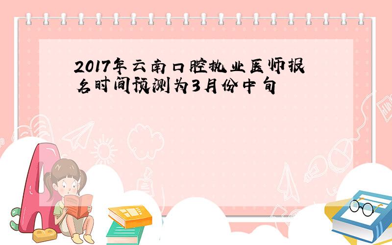 2017年云南口腔执业医师报名时间预测为3月份中旬