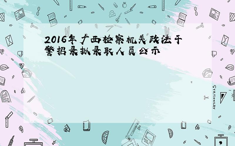2016年广西检察机关政法干警招录拟录取人员公示