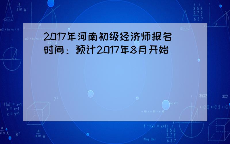 2017年河南初级经济师报名时间：预计2017年8月开始