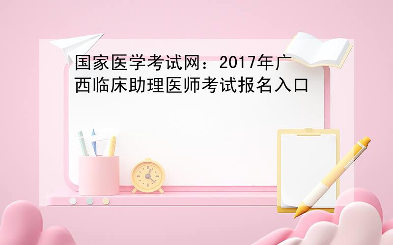 国家医学考试网：2017年广西临床助理医师考试报名入口