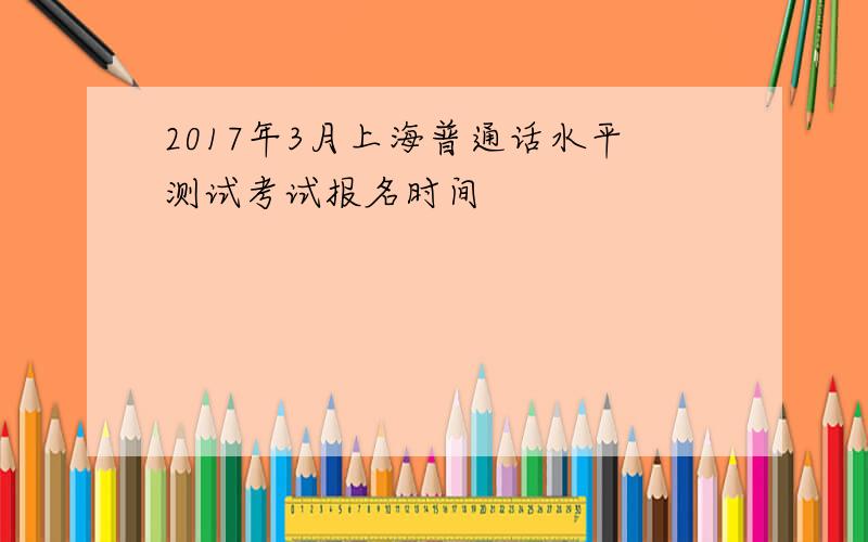 2017年3月上海普通话水平测试考试报名时间