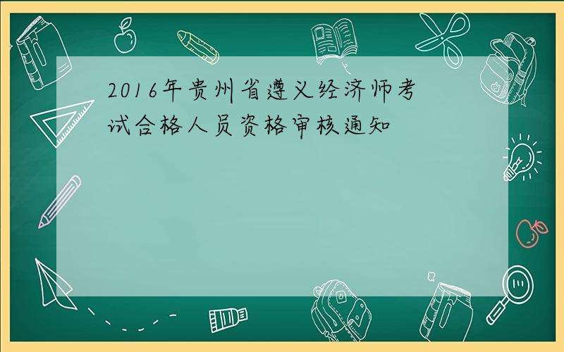 2016年贵州省遵义经济师考试合格人员资格审核通知