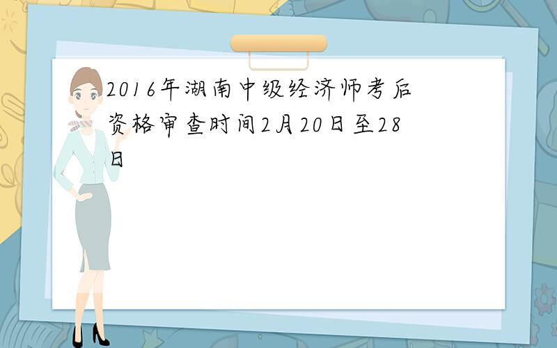 2016年湖南中级经济师考后资格审查时间2月20日至28日