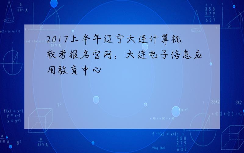 2017上半年辽宁大连计算机软考报名官网：大连电子信息应用教育中心