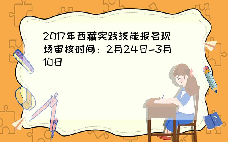 2017年西藏实践技能报名现场审核时间：2月24日-3月10日