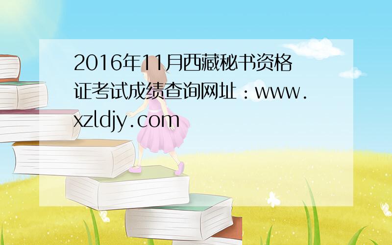 2016年11月西藏秘书资格证考试成绩查询网址：www.xzldjy.com