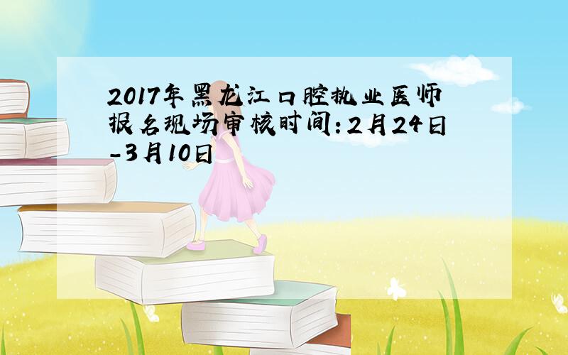 2017年黑龙江口腔执业医师报名现场审核时间：2月24日-3月10日