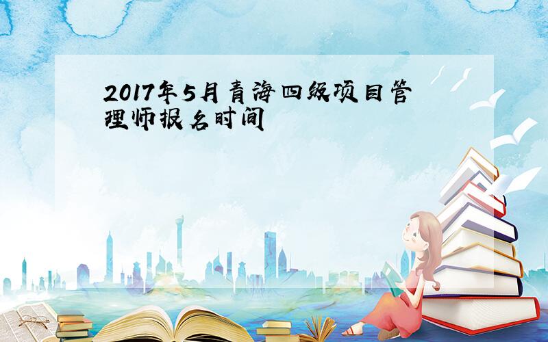 2017年5月青海四级项目管理师报名时间