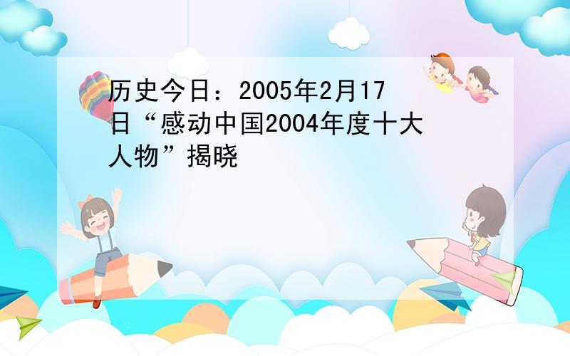 历史今日：2005年2月17日“感动中国2004年度十大人物”揭晓