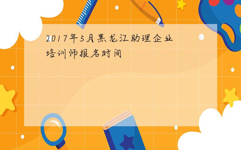 2017年5月黑龙江助理企业培训师报名时间