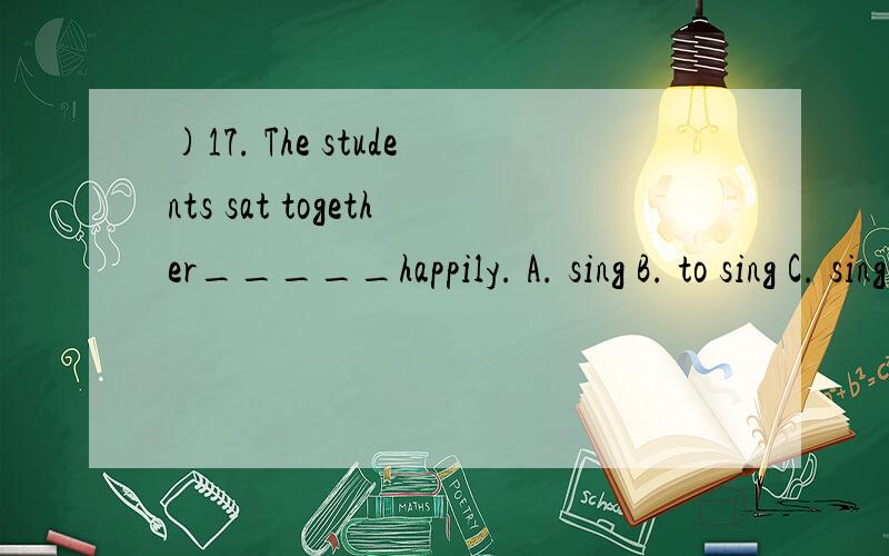 )17. The students sat together_____happily. A. sing B. to sing C. singing D. and singing求解释和答案